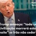 Trump ameaça: “toda uma civilização morrerá esta noite” se Irão não ceder